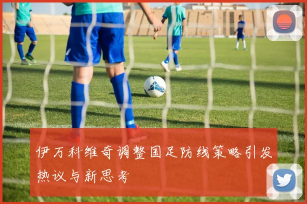 伊万科维奇调整国足防线策略引发热议与新思考