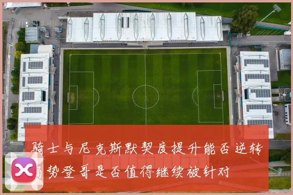 骑士与尼克斯默契度提升能否逆转局势登哥是否值得继续被针对