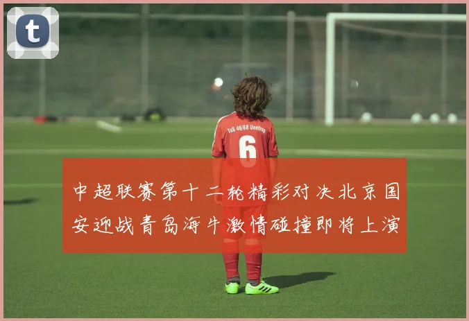 中超联赛第十二轮精彩对决北京国安迎战青岛海牛激情碰撞即将上演