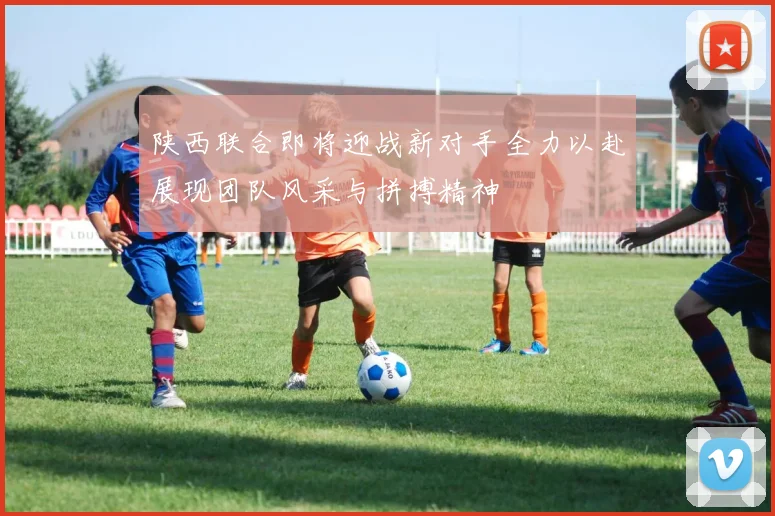 陕西联合即将迎战新对手全力以赴展现团队风采与拼搏精神