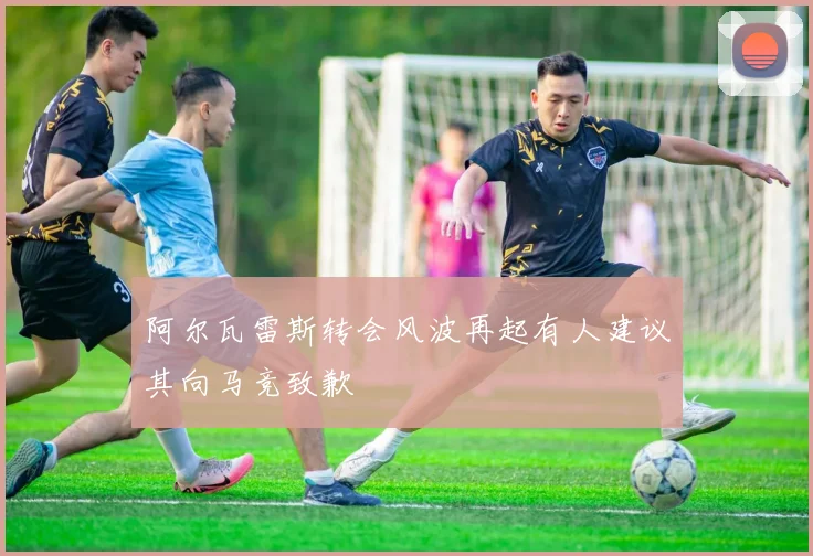 阿尔瓦雷斯转会风波再起有人建议其向马竞致歉