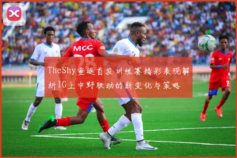 TheShy重返首发训练赛精彩表现解析IG上中野联动的新变化与策略