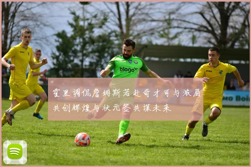 霍里调侃詹姆斯若赴奇才可与浓眉共创辉煌与状元签共谋未来