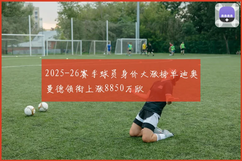 2025-26赛季球员身价大涨榜单迪奥曼德领衔上涨8850万欧