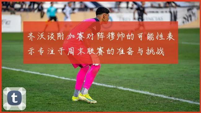 齐沃谈附加赛对阵穆帅的可能性表示专注于周末联赛的准备与挑战