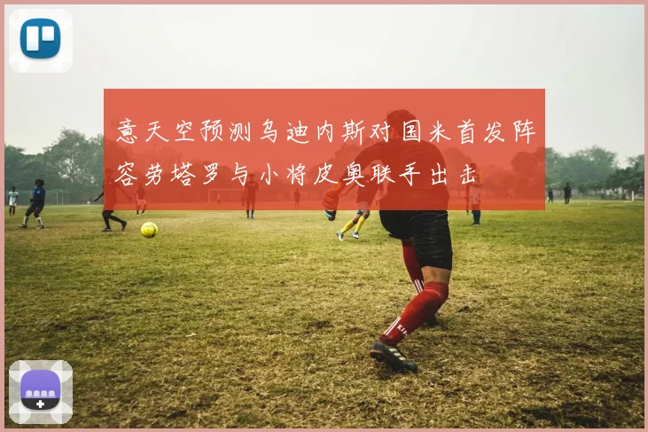 意天空预测乌迪内斯对国米首发阵容劳塔罗与小将皮奥联手出击