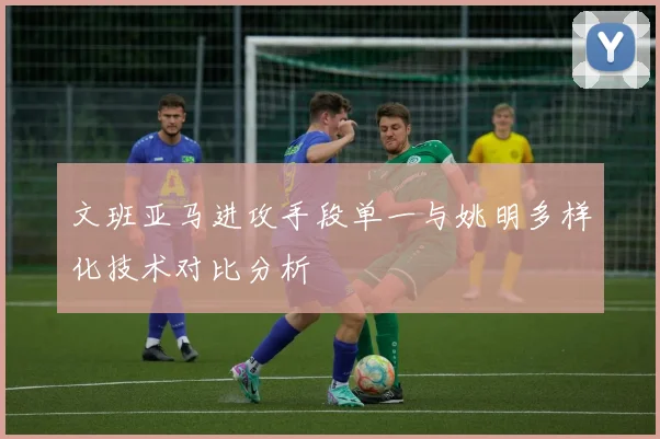 文班亚马进攻手段单一与姚明多样化技术对比分析
