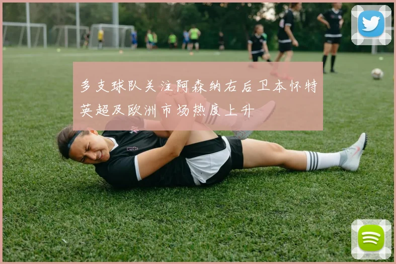 多支球队关注阿森纳右后卫本怀特英超及欧洲市场热度上升