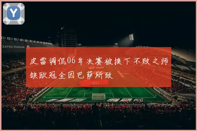 皮雷调侃06年决赛被换下不败之师缺欧冠全因巴萨所致