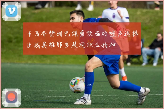 卡马乔赞姆巴佩勇敢面对嘘声选择出战奥维耶多展现职业精神