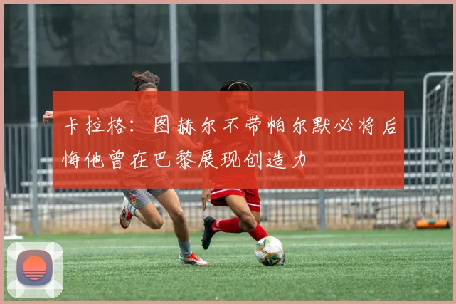 卡拉格:图赫尔不带帕尔默必将后悔他曾在巴黎展现创造力