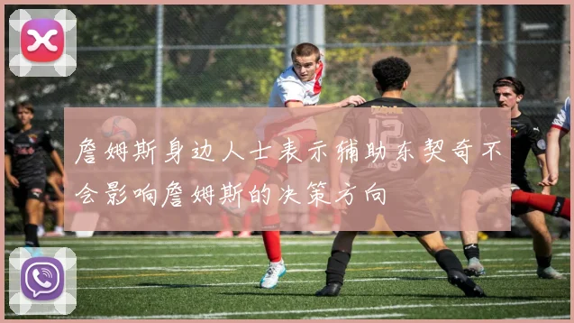 詹姆斯身边人士表示辅助东契奇不会影响詹姆斯的决策方向