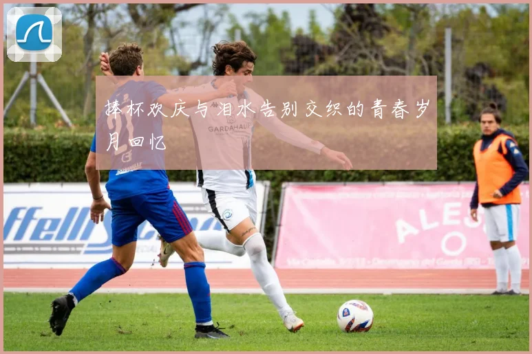 捧杯欢庆与泪水告别交织的青春岁月回忆