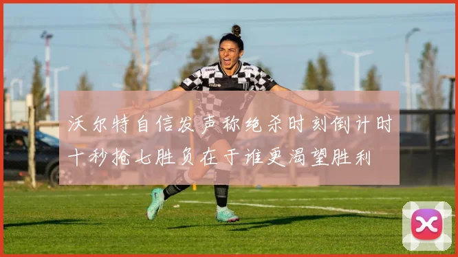 沃尔特自信发声称绝杀时刻倒计时十秒抢七胜负在于谁更渴望胜利