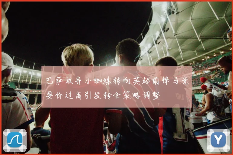 巴萨放弃小蜘蛛转向英超前锋马竞要价过高引发转会策略调整