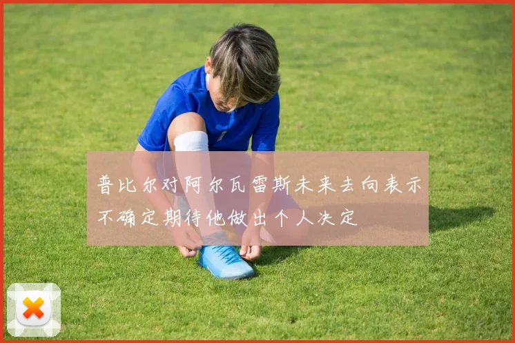 普比尔对阿尔瓦雷斯未来去向表示不确定期待他做出个人决定