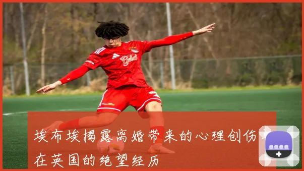 埃布埃揭露离婚带来的心理创伤与在英国的绝望经历